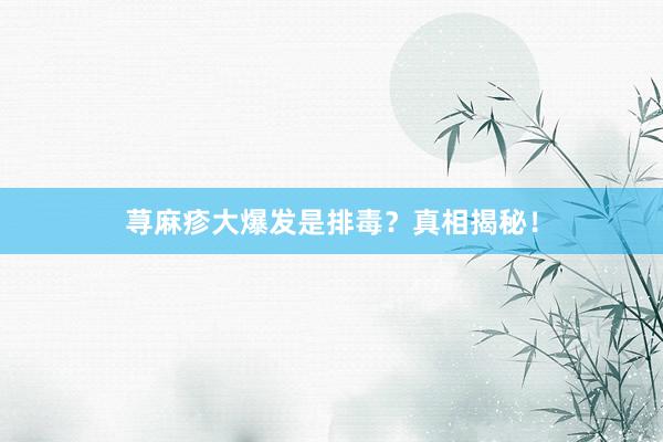 荨麻疹大爆发是排毒？真相揭秘！