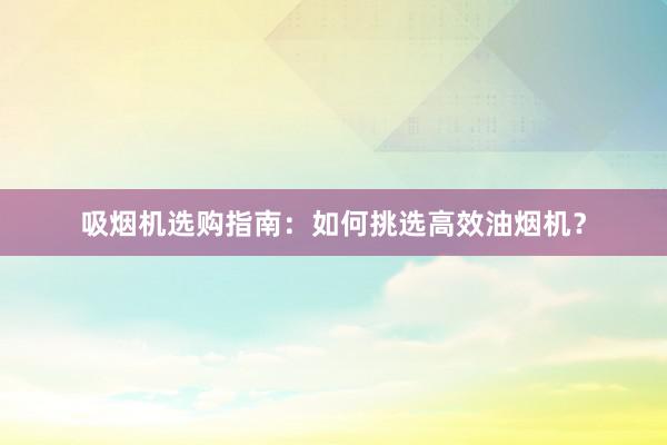 吸烟机选购指南：如何挑选高效油烟机？