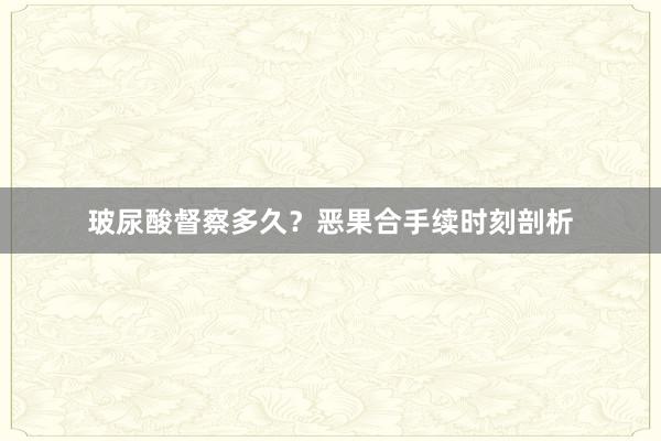 玻尿酸督察多久？恶果合手续时刻剖析
